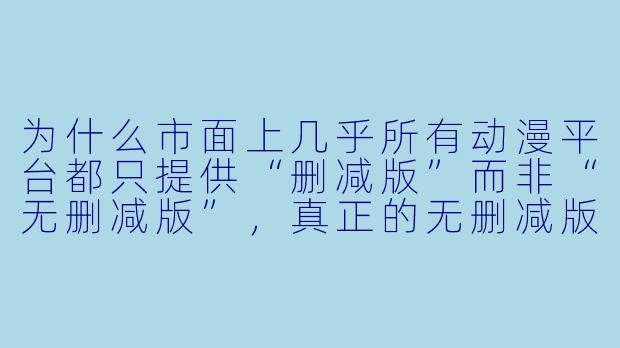 为什么市面上几乎所有动漫平台都只提供“删减版”而非“无删减版”，真正的无删减版动漫到底去哪了？