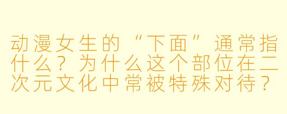 动漫女生的“下面”通常指什么？为什么这个部位在二次元文化中常被特殊对待？