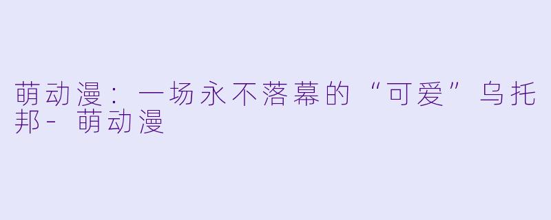 萌动漫：一场永不落幕的“可爱”乌托邦