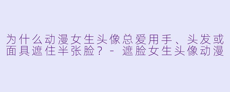 为什么动漫女生头像总爱用手、头发或面具遮住半张脸？
