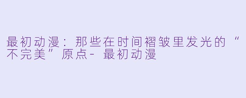 最初动漫：那些在时间褶皱里发光的“不完美”原点