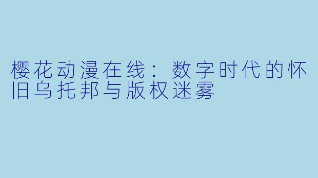 樱花动漫在线：数字时代的怀旧乌托邦与版权迷雾