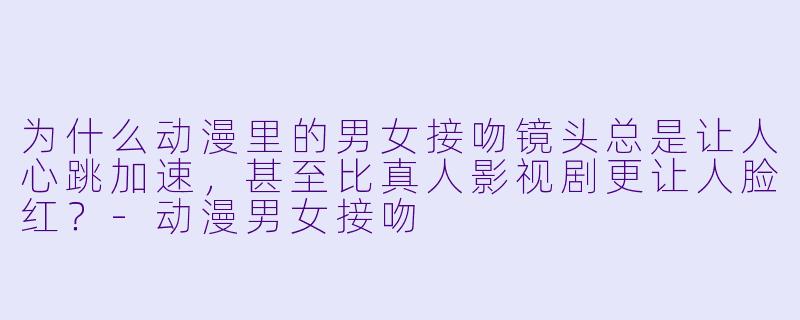 为什么动漫里的男女接吻镜头总是让人心跳加速，甚至比真人影视剧更让人脸红？
