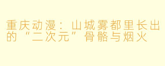 重庆动漫:山城雾都里长出的“二次元”骨骼与烟火
