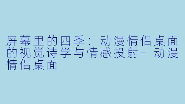 屏幕里的四季：动漫情侣桌面的视觉诗学与情感投射
