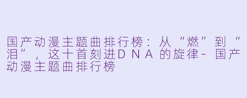 国产动漫主题曲排行榜：从“燃”到“泪”，这十首刻进DNA的旋律