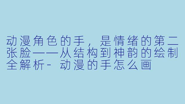 动漫角色的手，是情绪的第二张脸——从结构到神韵的绘制全解析-动漫的手怎么画